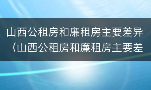 山西公租房和廉租房主要差异（山西公租房和廉租房主要差异在哪）