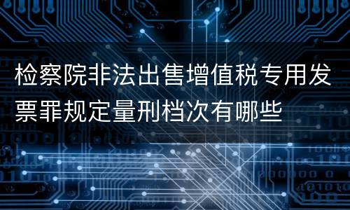 检察院非法出售增值税专用发票罪规定量刑档次有哪些