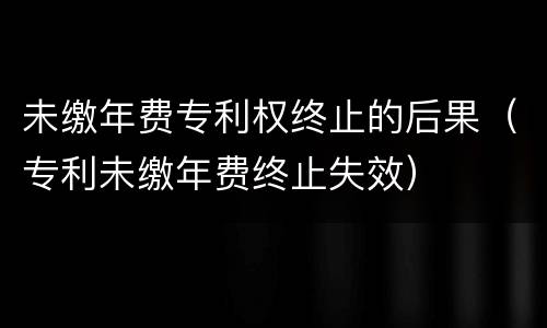 未缴年费专利权终止的后果（专利未缴年费终止失效）