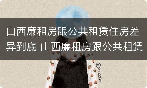 山西廉租房跟公共租赁住房差异到底 山西廉租房跟公共租赁住房差异到底是什么