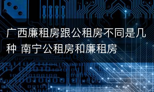 广西廉租房跟公租房不同是几种 南宁公租房和廉租房