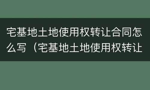 宅基地土地使用权转让合同怎么写（宅基地土地使用权转让协议）