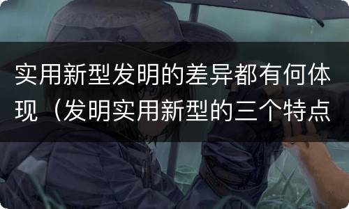 实用新型发明的差异都有何体现（发明实用新型的三个特点）