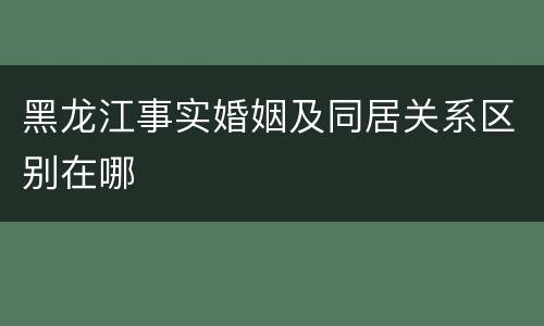 黑龙江事实婚姻及同居关系区别在哪
