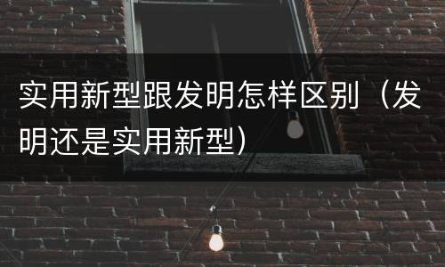实用新型跟发明怎样区别（发明还是实用新型）