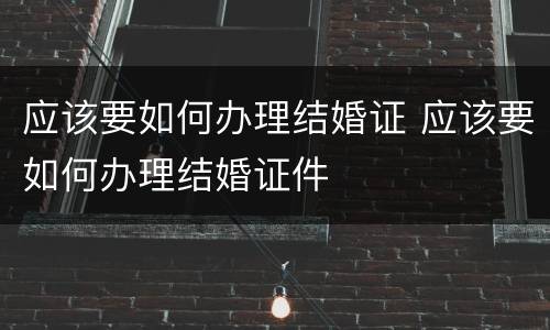 应该要如何办理结婚证 应该要如何办理结婚证件