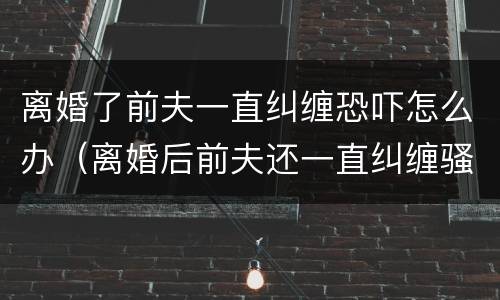 离婚了前夫一直纠缠恐吓怎么办（离婚后前夫还一直纠缠骚扰我,该怎么办）