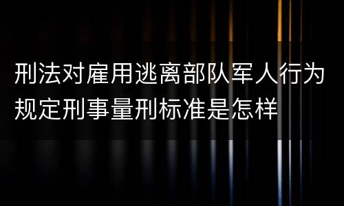 刑法对雇用逃离部队军人行为规定刑事量刑标准是怎样