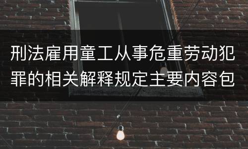 刑法雇用童工从事危重劳动犯罪的相关解释规定主要内容包括什么