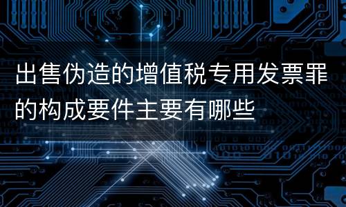 出售伪造的增值税专用发票罪的构成要件主要有哪些