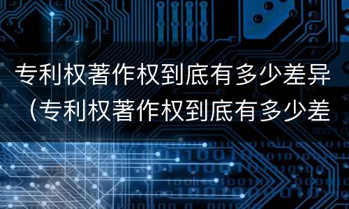 专利权著作权到底有多少差异（专利权著作权到底有多少差异呢）