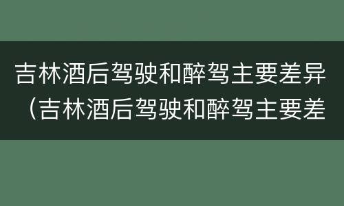 吉林酒后驾驶和醉驾主要差异（吉林酒后驾驶和醉驾主要差异是什么）