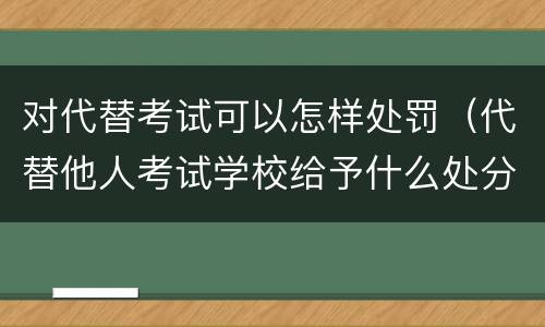 对代替考试可以怎样处罚（代替他人考试学校给予什么处分）