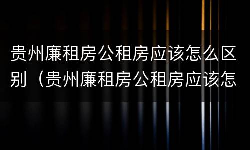 贵州廉租房公租房应该怎么区别（贵州廉租房公租房应该怎么区别的）