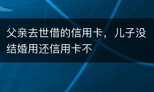 父亲去世借的信用卡，儿子没结婚用还信用卡不