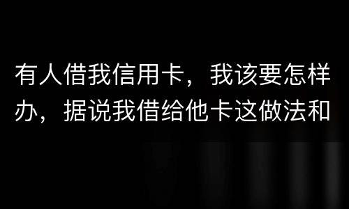 有人借我信用卡，我该要怎样办，据说我借给他卡这做法和他构成共有犯罪了