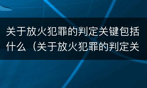 关于放火犯罪的判定关键包括什么（关于放火犯罪的判定关键包括什么内容）