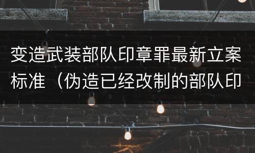 变造武装部队印章罪最新立案标准（伪造已经改制的部队印章）