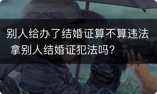 别人给办了结婚证算不算违法 拿别人结婚证犯法吗?