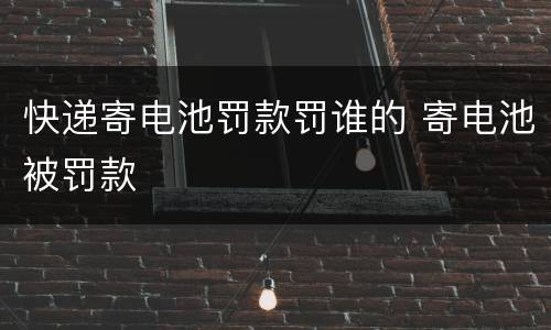 快递寄电池罚款罚谁的 寄电池被罚款