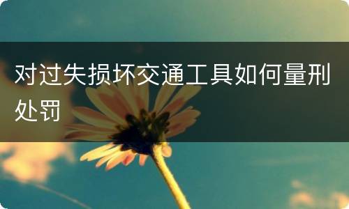 对过失损坏交通工具如何量刑处罚