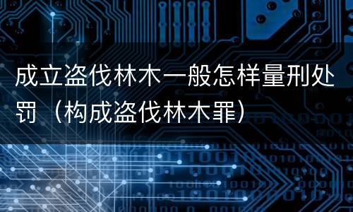 成立盗伐林木一般怎样量刑处罚（构成盗伐林木罪）