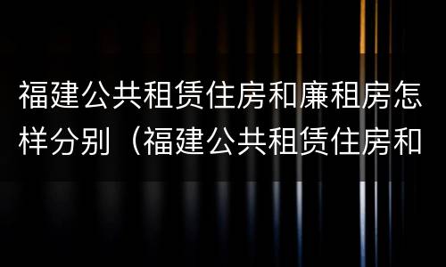 福建公共租赁住房和廉租房怎样分别（福建公共租赁住房和廉租房怎样分别使用）