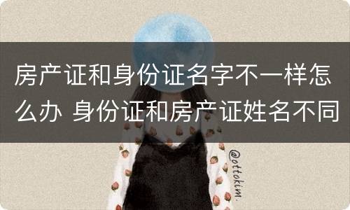 房产证和身份证名字不一样怎么办 身份证和房产证姓名不同怎么办