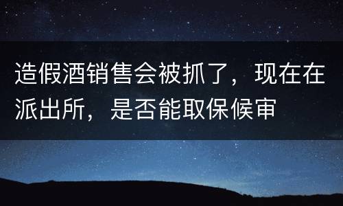 造假酒销售会被抓了，现在在派出所，是否能取保候审