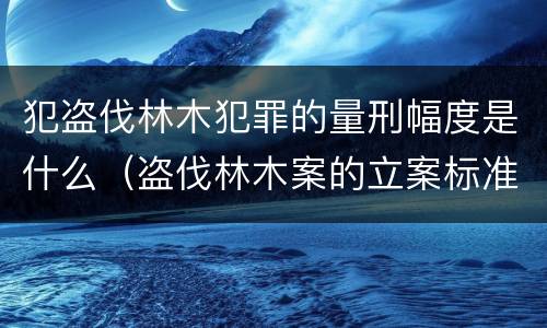 犯盗伐林木犯罪的量刑幅度是什么（盗伐林木案的立案标准及定罪与量刑）