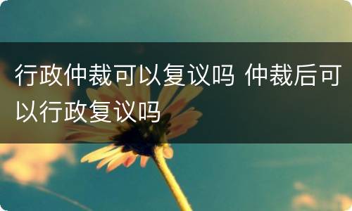 行政仲裁可以复议吗 仲裁后可以行政复议吗