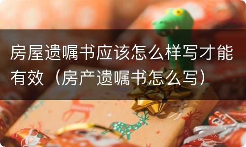 房屋遗嘱书应该怎么样写才能有效（房产遗嘱书怎么写）