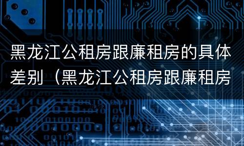 黑龙江公租房跟廉租房的具体差别（黑龙江公租房跟廉租房的具体差别在哪）