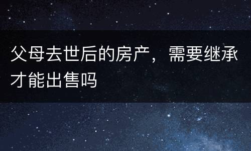 父母去世后的房产，需要继承才能出售吗