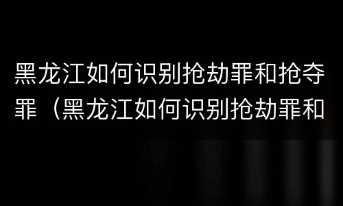 黑龙江如何识别抢劫罪和抢夺罪（黑龙江如何识别抢劫罪和抢夺罪）