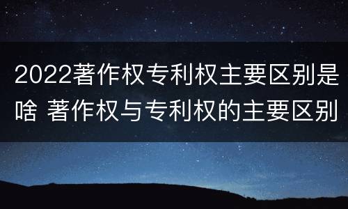 2022著作权专利权主要区别是啥 著作权与专利权的主要区别