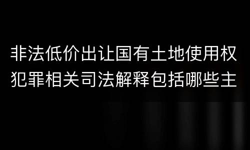 非法低价出让国有土地使用权犯罪相关司法解释包括哪些主要内容