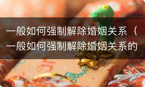 一般如何强制解除婚姻关系（一般如何强制解除婚姻关系的条件）