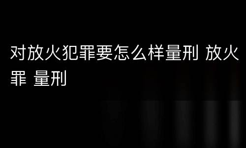 对放火犯罪要怎么样量刑 放火罪 量刑