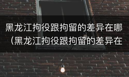 黑龙江拘役跟拘留的差异在哪（黑龙江拘役跟拘留的差异在哪里）