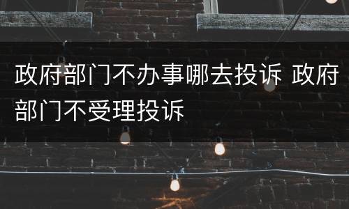 政府部门不办事哪去投诉 政府部门不受理投诉