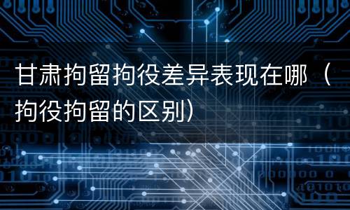 甘肃拘留拘役差异表现在哪（拘役拘留的区别）