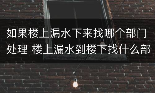如果楼上漏水下来找哪个部门处理 楼上漏水到楼下找什么部门解决