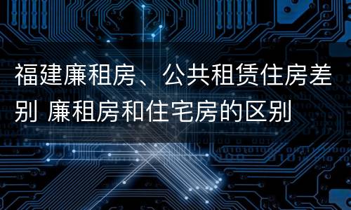 福建廉租房、公共租赁住房差别 廉租房和住宅房的区别