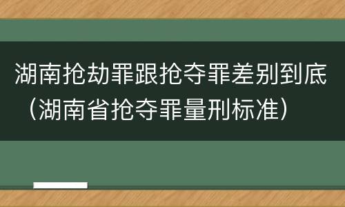 湖南抢劫罪跟抢夺罪差别到底（湖南省抢夺罪量刑标准）