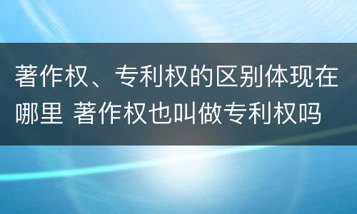 著作权、专利权的区别体现在哪里 著作权也叫做专利权吗