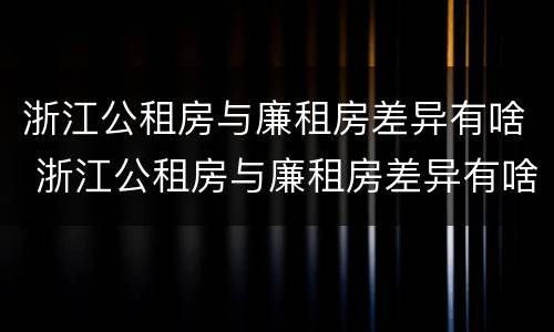 浙江公租房与廉租房差异有啥 浙江公租房与廉租房差异有啥规定
