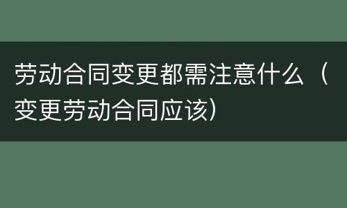 劳动合同变更都需注意什么（变更劳动合同应该）
