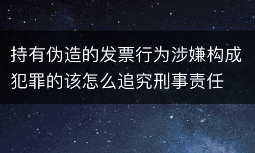 持有伪造的发票行为涉嫌构成犯罪的该怎么追究刑事责任
