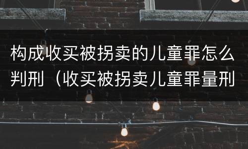 构成收买被拐卖的儿童罪怎么判刑（收买被拐卖儿童罪量刑标准2021）